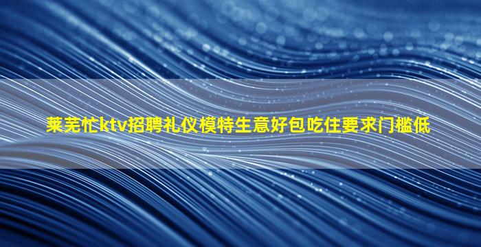 莱芜忙ktv招聘礼仪模特生意好包吃住要求门槛低